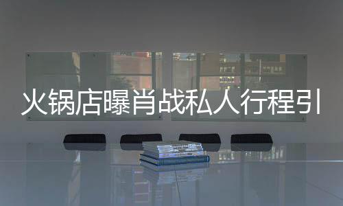 引围肖战行程店曝堵 道歉火锅私人深夜发文