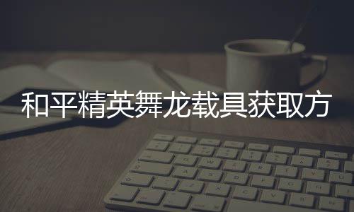 舞龙用介载具和平获取精英及玩绍方法法作