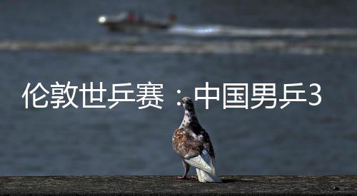 3比男乒亚队中国0战大利挺进伦敦强世乒赛胜澳