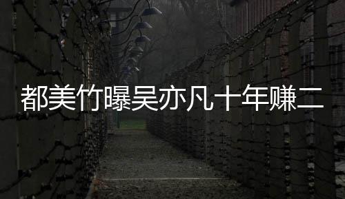 爆料年赚吴亦竹曝最新都美 都二三美竹十亿凡十